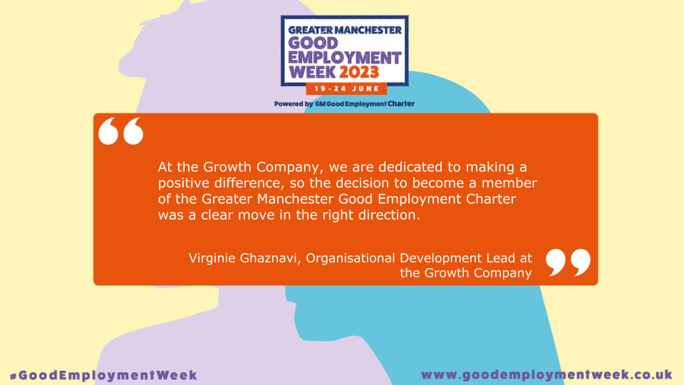 Quote from Virginie Ghaznavi, Organisational Development Lead at the Growth Company, reads: At the Growth Company, we are dedicated to making a positive difference, so the decision to become a member of the Greater Manchester Good Employment Charter was a clear move in the right direction.